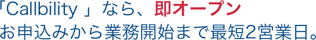 「Callbility 」なら、即オープン お申込みから業務開始まで最短2営業日。